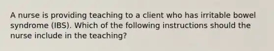 A nurse is providing teaching to a client who has irritable bowel syndrome (IBS). Which of the following instructions should the nurse include in the teaching?