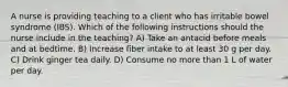 A nurse is providing teaching to a client who has irritable bowel syndrome (IBS). Which of the following instructions should the nurse include in the teaching? A) Take an antacid before meals and at bedtime. B) Increase fiber intake to at least 30 g per day. C) Drink ginger tea daily. D) Consume no more than 1 L of water per day.