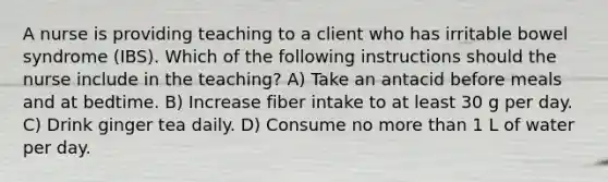 A nurse is providing teaching to a client who has irritable bowel syndrome (IBS). Which of the following instructions should the nurse include in the teaching? A) Take an antacid before meals and at bedtime. B) Increase fiber intake to at least 30 g per day. C) Drink ginger tea daily. D) Consume no more than 1 L of water per day.