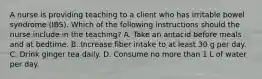 A nurse is providing teaching to a client who has irritable bowel syndrome (IBS). Which of the following instructions should the nurse include in the teaching? A. Take an antacid before meals and at bedtime. B. Increase fiber intake to at least 30 g per day. C. Drink ginger tea daily. D. Consume no more than 1 L of water per day.