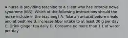 A nurse is providing teaching to a client who has irritable bowel syndrome (IBS). Which of the following instructions should the nurse include in the teaching? A. Take an antacid before meals and at bedtime B. Increase fiber intake to at least 30 g per day C. Drink ginger tea daily D. Consume no more than 1 L of water per day