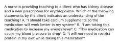 A nurse is providing teaching to a client who has kidney disease and a new prescription for erythropoietin. Which of the following statements by the client indicates an understanding of the teaching? A. "I should take calcium supplements so the medication will work better in my system" B. "I am taking this medication to increase my energy level" C. "This medication can cause my blood pressure to drop" D. "I will not need to restrict protein in my diet while taking this medication"