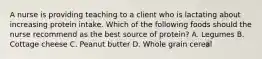 A nurse is providing teaching to a client who is lactating about increasing protein intake. Which of the following foods should the nurse recommend as the best source of protein? A. Legumes B. Cottage cheese C. Peanut butter D. Whole grain cereal