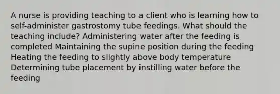 A nurse is providing teaching to a client who is learning how to self-administer gastrostomy tube feedings. What should the teaching include? Administering water after the feeding is completed Maintaining the supine position during the feeding Heating the feeding to slightly above body temperature Determining tube placement by instilling water before the feeding