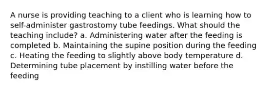 A nurse is providing teaching to a client who is learning how to self-administer gastrostomy tube feedings. What should the teaching include? a. Administering water after the feeding is completed b. Maintaining the supine position during the feeding c. Heating the feeding to slightly above body temperature d. Determining tube placement by instilling water before the feeding