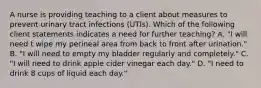 A nurse is providing teaching to a client about measures to prevent urinary tract infections (UTIs). Which of the following client statements indicates a need for further teaching? A. "I will need t wipe my perineal area from back to front after urination." B. "I will need to empty my bladder regularly and completely." C. "I will need to drink apple cider vinegar each day." D. "I need to drink 8 cups of liquid each day."