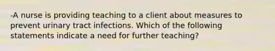 -A nurse is providing teaching to a client about measures to prevent urinary tract infections. Which of the following statements indicate a need for further teaching?