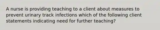 A nurse is providing teaching to a client about measures to prevent urinary track infections which of the following client statements indicating need for further teaching?