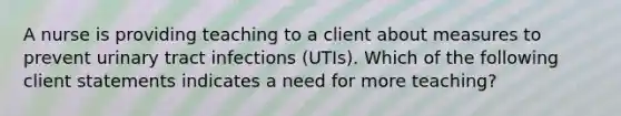 A nurse is providing teaching to a client about measures to prevent urinary tract infections (UTIs). Which of the following client statements indicates a need for more teaching?