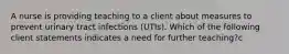 A nurse is providing teaching to a client about measures to prevent urinary tract infections (UTIs). Which of the following client statements indicates a need for further teaching?c