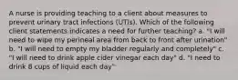 A nurse is providing teaching to a client about measures to prevent urinary tract infections (UTIs). Which of the following client statements indicates a need for further teaching? a. "I will need to wipe my perineal area from back to front after urination" b. "I will need to empty my bladder regularly and completely" c. "I will need to drink apple cider vinegar each day" d. "I need to drink 8 cups of liquid each day"