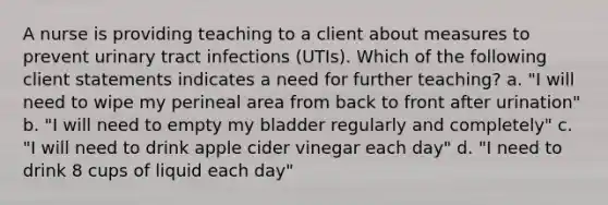 A nurse is providing teaching to a client about measures to prevent urinary tract infections (UTIs). Which of the following client statements indicates a need for further teaching? a. "I will need to wipe my perineal area from back to front after urination" b. "I will need to empty my bladder regularly and completely" c. "I will need to drink apple cider vinegar each day" d. "I need to drink 8 cups of liquid each day"