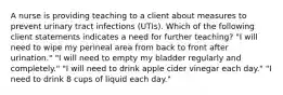 A nurse is providing teaching to a client about measures to prevent urinary tract infections (UTIs). Which of the following client statements indicates a need for further teaching? "I will need to wipe my perineal area from back to front after urination." "I will need to empty my bladder regularly and completely." "I will need to drink apple cider vinegar each day." "I need to drink 8 cups of liquid each day."