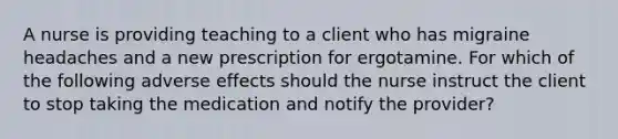 A nurse is providing teaching to a client who has migraine headaches and a new prescription for ergotamine. For which of the following adverse effects should the nurse instruct the client to stop taking the medication and notify the provider?