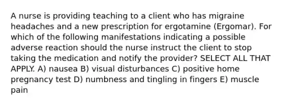 A nurse is providing teaching to a client who has migraine headaches and a new prescription for ergotamine (Ergomar). For which of the following manifestations indicating a possible adverse reaction should the nurse instruct the client to stop taking the medication and notify the provider? SELECT ALL THAT APPLY. A) nausea B) visual disturbances C) positive home pregnancy test D) numbness and tingling in fingers E) muscle pain