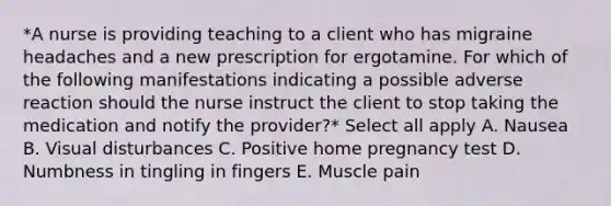 *A nurse is providing teaching to a client who has migraine headaches and a new prescription for ergotamine. For which of the following manifestations indicating a possible adverse reaction should the nurse instruct the client to stop taking the medication and notify the provider?* Select all apply A. Nausea B. Visual disturbances C. Positive home pregnancy test D. Numbness in tingling in fingers E. Muscle pain