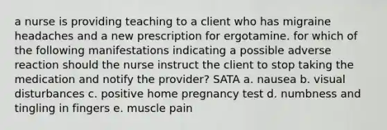 a nurse is providing teaching to a client who has migraine headaches and a new prescription for ergotamine. for which of the following manifestations indicating a possible adverse reaction should the nurse instruct the client to stop taking the medication and notify the provider? SATA a. nausea b. visual disturbances c. positive home pregnancy test d. numbness and tingling in fingers e. muscle pain