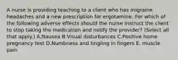 A nurse is providing teaching to a client who has migraine headaches and a new prescription for ergotamine. For which of the following adverse effects should the nurse instruct the client to stop taking the medication and notify the provider? (Select all that apply.) A.Nausea B.Visual disturbances C.Positive home pregnancy test D.Numbness and tingling in fingers E. muscle pain