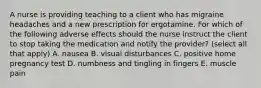 A nurse is providing teaching to a client who has migraine headaches and a new prescription for ergotamine. For which of the following adverse effects should the nurse instruct the client to stop taking the medication and notify the provider? (select all that apply) A. nausea B. visual disturbances C. positive home pregnancy test D. numbness and tingling in fingers E. muscle pain