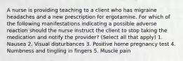 A nurse is providing teaching to a client who has migraine headaches and a new prescription for ergotamine. For which of the following manifestations indicating a possible adverse reaction should the nurse instruct the client to stop taking the medication and notify the provider? (Select all that apply) 1. Nausea 2. Visual disturbances 3. Positive home pregnancy test 4. Numbness and tingling in fingers 5. Muscle pain