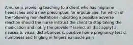 A nurse is providing teaching to a client who has migraine headaches and a new prescription for ergotamine. For which of the following manifestations indicating a possible adverse reaction should the nurse instruct the client to stop taking the medication and notify the provider? (select all that apply) a. nausea b. visual disturbances c. positive home pregnancy test d. numbness and tingling in fingers e.muscle pain