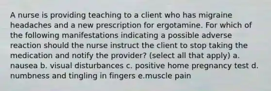 A nurse is providing teaching to a client who has migraine headaches and a new prescription for ergotamine. For which of the following manifestations indicating a possible adverse reaction should the nurse instruct the client to stop taking the medication and notify the provider? (select all that apply) a. nausea b. visual disturbances c. positive home pregnancy test d. numbness and tingling in fingers e.muscle pain