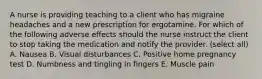 A nurse is providing teaching to a client who has migraine headaches and a new prescription for ergotamine. For which of the following adverse effects should the nurse instruct the client to stop taking the medication and notify the provider. (select all) A. Nausea B. Visual disturbances C. Positive home pregnancy test D. Numbness and tingling in fingers E. Muscle pain