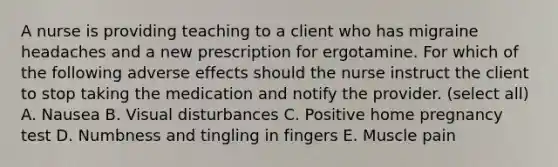 A nurse is providing teaching to a client who has migraine headaches and a new prescription for ergotamine. For which of the following adverse effects should the nurse instruct the client to stop taking the medication and notify the provider. (select all) A. Nausea B. Visual disturbances C. Positive home pregnancy test D. Numbness and tingling in fingers E. Muscle pain