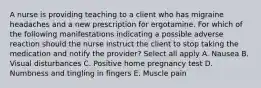 A nurse is providing teaching to a client who has migraine headaches and a new prescription for ergotamine. For which of the following manifestations indicating a possible adverse reaction should the nurse instruct the client to stop taking the medication and notify the provider? Select all apply A. Nausea B. Visual disturbances C. Positive home pregnancy test D. Numbness and tingling in fingers E. Muscle pain