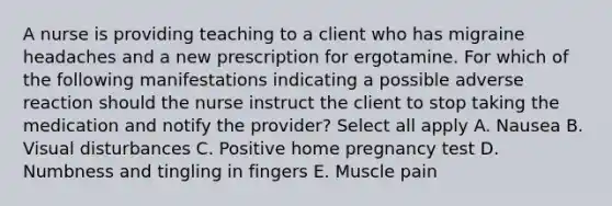 A nurse is providing teaching to a client who has migraine headaches and a new prescription for ergotamine. For which of the following manifestations indicating a possible adverse reaction should the nurse instruct the client to stop taking the medication and notify the provider? Select all apply A. Nausea B. Visual disturbances C. Positive home pregnancy test D. Numbness and tingling in fingers E. Muscle pain