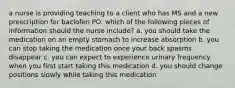 a nurse is providing teaching to a client who has MS and a new prescription for baclofen PO. which of the following pieces of information should the nurse include? a. you should take the medication on an empty stomach to increase absorption b. you can stop taking the medication once your back spasms disappear c. you can expect to experience urinary frequency when you first start taking this medication d. you should change positions slowly while taking this medication