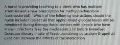 A nurse is providing teaching to a client who has multiple sclerosis and a new prescription for methylprednisolone (corticosteroid) . Which of the following instructions should the nurse include? (Select all that apply) Blood glucose levels will be monitored during therapy Avoid contact with people who have known infections Take the medication 1 hr before breakfast Decrease dietary intake of foods containing potassium Grapefruit juice can increase the effects of the medication