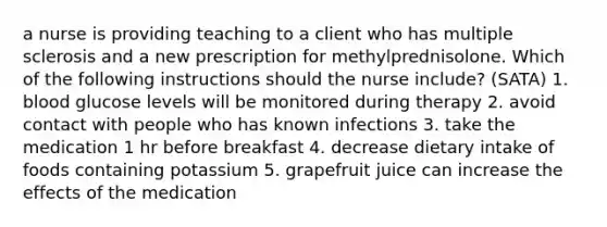 a nurse is providing teaching to a client who has multiple sclerosis and a new prescription for methylprednisolone. Which of the following instructions should the nurse include? (SATA) 1. blood glucose levels will be monitored during therapy 2. avoid contact with people who has known infections 3. take the medication 1 hr before breakfast 4. decrease dietary intake of foods containing potassium 5. grapefruit juice can increase the effects of the medication