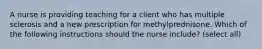 A nurse is providing teaching for a client who has multiple sclerosis and a new prescription for methylprednisone. Which of the following instructions should the nurse include? (select all)