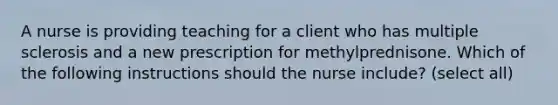 A nurse is providing teaching for a client who has multiple sclerosis and a new prescription for methylprednisone. Which of the following instructions should the nurse include? (select all)