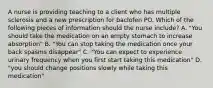 A nurse is providing teaching to a client who has multiple sclerosis and a new prescription for baclofen PO. Which of the following pieces of information should the nurse include? A. "You should take the medication on an empty stomach to increase absorption" B. "You can stop taking the medication once your back spasms disappear" C. "You can expect to experience urinary frequency when you first start taking this medication" D. "you should change positions slowly while taking this medication"