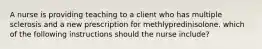 A nurse is providing teaching to a client who has multiple sclerosis and a new prescription for methlypredinisolone. which of the following instructions should the nurse include?