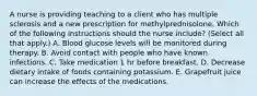 A nurse is providing teaching to a client who has multiple sclerosis and a new prescription for methylprednisolone. Which of the following instructions should the nurse include? (Select all that apply.) A. Blood glucose levels will be monitored during therapy. B. Avoid contact with people who have known infections. C. Take medication 1 hr before breakfast. D. Decrease dietary intake of foods containing potassium. E. Grapefruit juice can increase the effects of the medications.