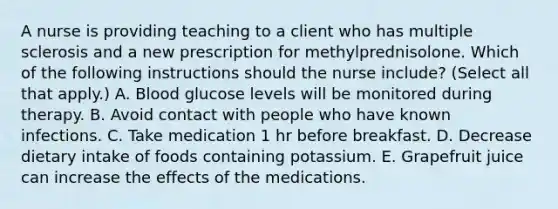 A nurse is providing teaching to a client who has multiple sclerosis and a new prescription for methylprednisolone. Which of the following instructions should the nurse include? (Select all that apply.) A. Blood glucose levels will be monitored during therapy. B. Avoid contact with people who have known infections. C. Take medication 1 hr before breakfast. D. Decrease dietary intake of foods containing potassium. E. Grapefruit juice can increase the effects of the medications.