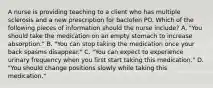 A nurse is providing teaching to a client who has multiple sclerosis and a new prescription for baclofen PO. Which of the following pieces of information should the nurse include? A. "You should take the medication on an empty stomach to increase absorption." B. "You can stop taking the medication once your back spasms disappear." C. "You can expect to experience urinary frequency when you first start taking this medication." D. "You should change positions slowly while taking this medication."