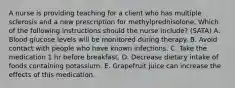 A nurse is providing teaching for a client who has multiple sclerosis and a new prescription for methylprednisolone. Which of the following instructions should the nurse include? (SATA) A. Blood glucose levels will be monitored during therapy. B. Avoid contact with people who have known infections. C. Take the medication 1 hr before breakfast. D. Decrease dietary intake of foods containing potassium. E. Grapefruit juice can increase the effects of this medication.