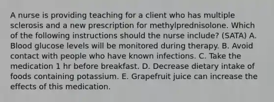 A nurse is providing teaching for a client who has multiple sclerosis and a new prescription for methylprednisolone. Which of the following instructions should the nurse include? (SATA) A. Blood glucose levels will be monitored during therapy. B. Avoid contact with people who have known infections. C. Take the medication 1 hr before breakfast. D. Decrease dietary intake of foods containing potassium. E. Grapefruit juice can increase the effects of this medication.