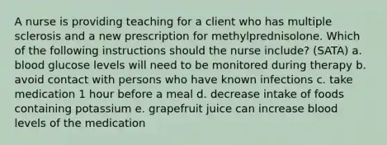 A nurse is providing teaching for a client who has multiple sclerosis and a new prescription for methylprednisolone. Which of the following instructions should the nurse include? (SATA) a. blood glucose levels will need to be monitored during therapy b. avoid contact with persons who have known infections c. take medication 1 hour before a meal d. decrease intake of foods containing potassium e. grapefruit juice can increase blood levels of the medication