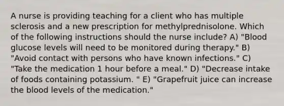 A nurse is providing teaching for a client who has multiple sclerosis and a new prescription for methylprednisolone. Which of the following instructions should the nurse include? A) "Blood glucose levels will need to be monitored during therapy." B) "Avoid contact with persons who have known infections." C) "Take the medication 1 hour before a meal." D) "Decrease intake of foods containing potassium. " E) "Grapefruit juice can increase the blood levels of the medication."