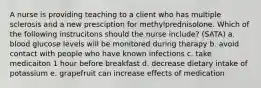 A nurse is providing teaching to a client who has multiple sclerosis and a new presciption for methylprednisolone. Which of the following instrucitons should the nurse include? (SATA) a. blood glucose levels will be monitored during therapy b. avoid contact with people who have known infections c. take medicaiton 1 hour before breakfast d. decrease dietary intake of potassium e. grapefruit can increase effects of medication