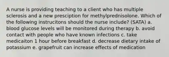 A nurse is providing teaching to a client who has multiple sclerosis and a new presciption for methylprednisolone. Which of the following instrucitons should the nurse include? (SATA) a. blood glucose levels will be monitored during therapy b. avoid contact with people who have known infections c. take medicaiton 1 hour before breakfast d. decrease dietary intake of potassium e. grapefruit can increase effects of medication