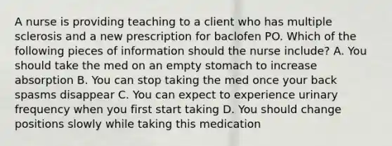 A nurse is providing teaching to a client who has multiple sclerosis and a new prescription for baclofen PO. Which of the following pieces of information should the nurse include? A. You should take the med on an empty stomach to increase absorption B. You can stop taking the med once your back spasms disappear C. You can expect to experience urinary frequency when you first start taking D. You should change positions slowly while taking this medication