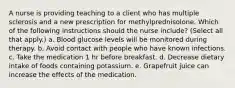 A nurse is providing teaching to a client who has multiple sclerosis and a new prescription for methylprednisolone. Which of the following instructions should the nurse include? (Select all that apply.) a. Blood glucose levels will be monitored during therapy. b. Avoid contact with people who have known infections. c. Take the medication 1 hr before breakfast. d. Decrease dietary intake of foods containing potassium. e. Grapefruit juice can increase the effects of the medication.