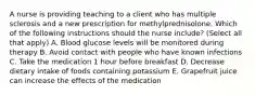 A nurse is providing teaching to a client who has multiple sclerosis and a new prescription for methylprednisolone. Which of the following instructions should the nurse include? (Select all that apply) A. Blood glucose levels will be monitored during therapy B. Avoid contact with people who have known infections C. Take the medication 1 hour before breakfast D. Decrease dietary intake of foods containing potassium E. Grapefruit juice can increase the effects of the medication