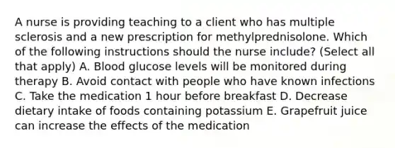 A nurse is providing teaching to a client who has <a href='https://www.questionai.com/knowledge/kH0pb0RuMu-multiple-sclerosis' class='anchor-knowledge'>multiple sclerosis</a> and a new prescription for methylprednisolone. Which of the following instructions should the nurse include? (Select all that apply) A. Blood glucose levels will be monitored during therapy B. Avoid contact with people who have known infections C. Take the medication 1 hour before breakfast D. Decrease dietary intake of foods containing potassium E. Grapefruit juice can increase the effects of the medication